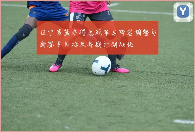 辽宁男篮夺得总冠军后阵容调整与新赛季目标及备战计划细化