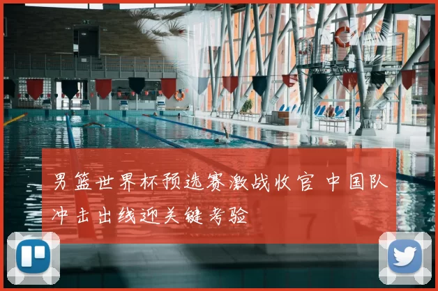 男篮世界杯预选赛激战收官 中国队冲击出线迎关键考验