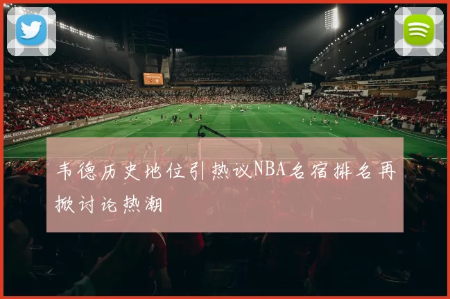 韦德历史地位引热议NBA名宿排名再掀讨论热潮