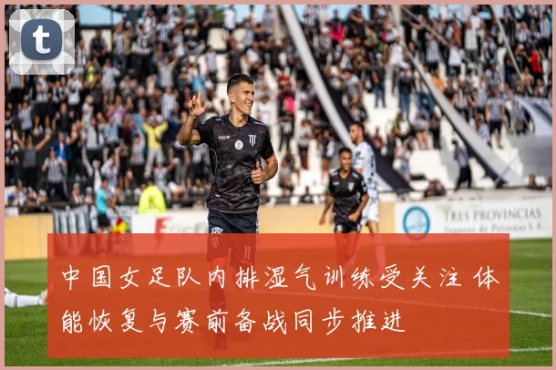 中国女足队内排湿气训练受关注 体能恢复与赛前备战同步推进