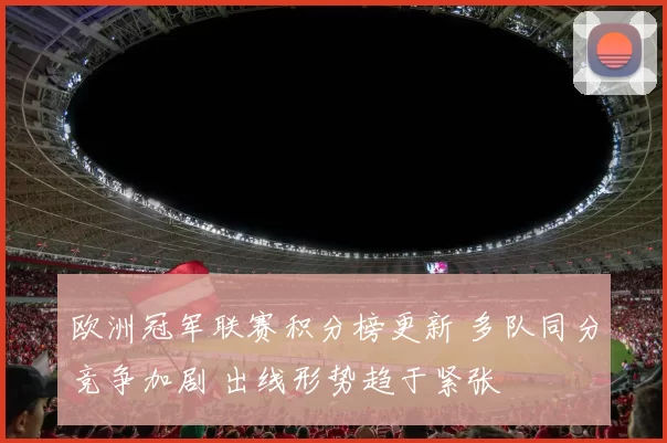 欧洲冠军联赛积分榜更新 多队同分竞争加剧 出线形势趋于紧张