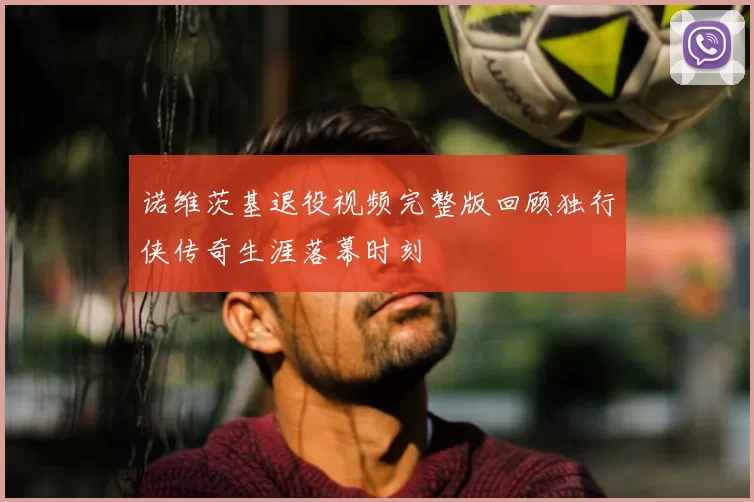 诺维茨基退役视频完整版回顾独行侠传奇生涯落幕时刻