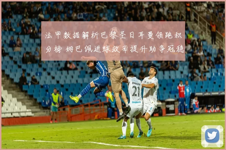法甲数据解析巴黎圣日耳曼领跑积分榜 姆巴佩进球效率提升助争冠稳步推进