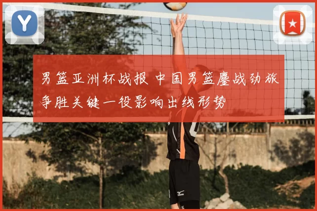 男篮亚洲杯战报 中国男篮鏖战劲旅争胜关键一役影响出线形势