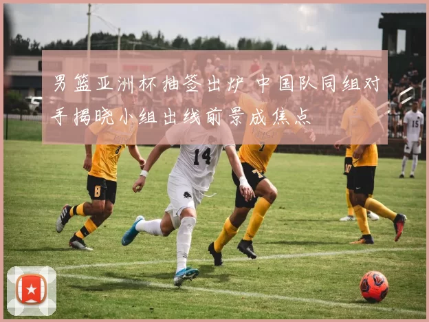 男篮亚洲杯抽签出炉 中国队同组对手揭晓小组出线前景成焦点