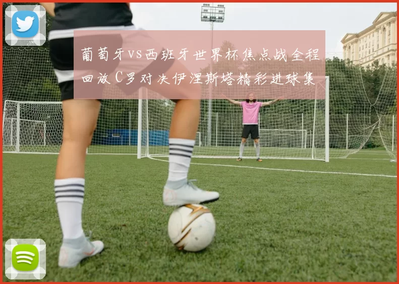 葡萄牙vs西班牙世界杯焦点战全程回放 C罗对决伊涅斯塔精彩进球集锦