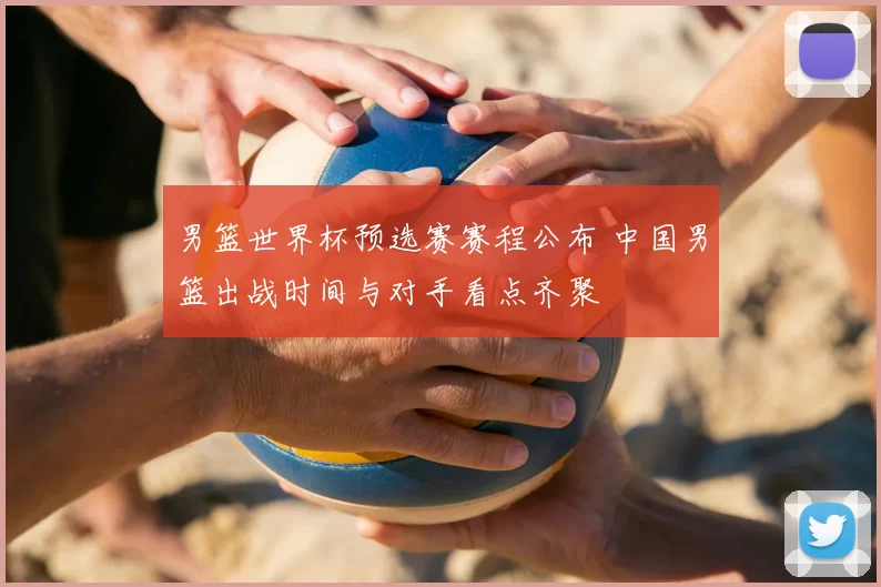 男篮世界杯预选赛赛程公布 中国男篮出战时间与对手看点齐聚