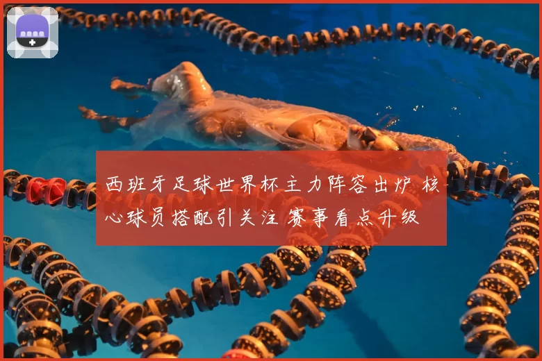 西班牙足球世界杯主力阵容出炉 核心球员搭配引关注 赛事看点升级