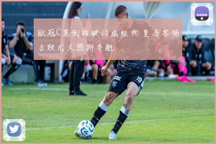 欧冠C罗倒钩破门成经典 皇马客场击败尤文图斯夺胜