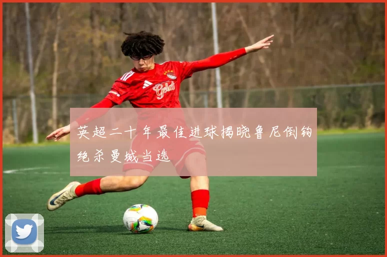 英超二十年最佳进球揭晓鲁尼倒钩绝杀曼城当选