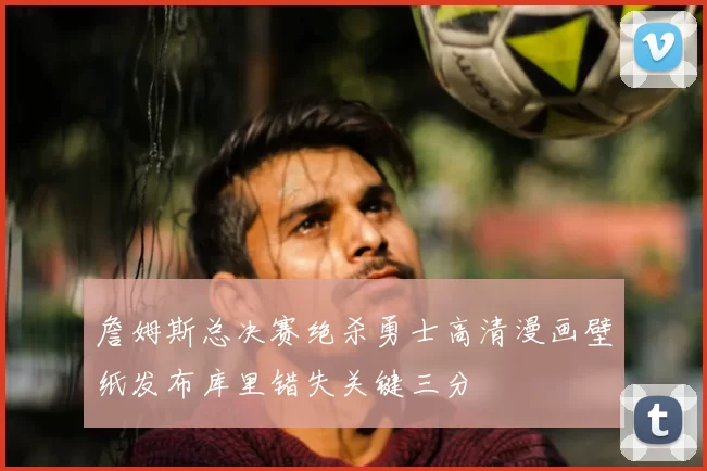 詹姆斯总决赛绝杀勇士高清漫画壁纸发布库里错失关键三分