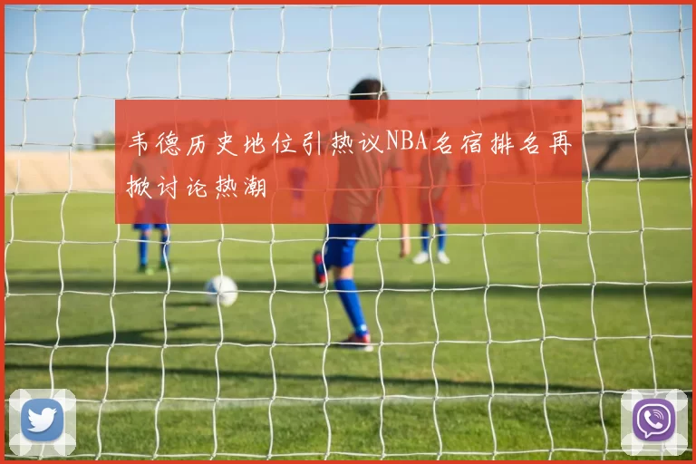 韦德历史地位引热议NBA名宿排名再掀讨论热潮