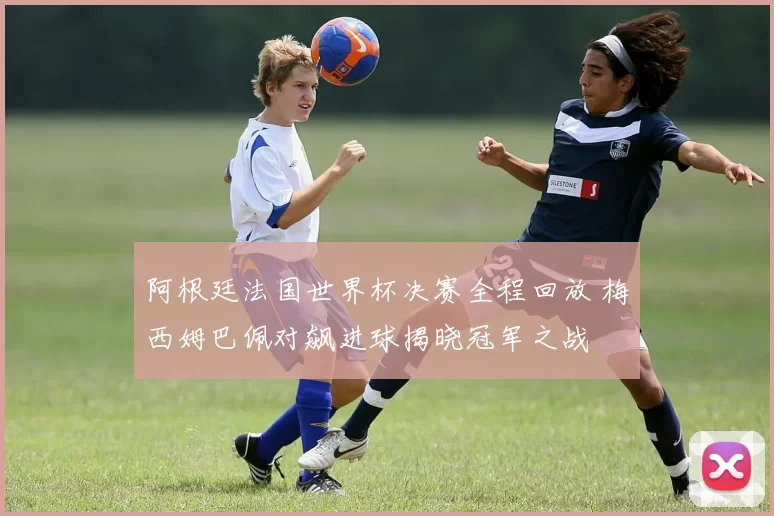 阿根廷法国世界杯决赛全程回放 梅西姆巴佩对飙进球揭晓冠军之战