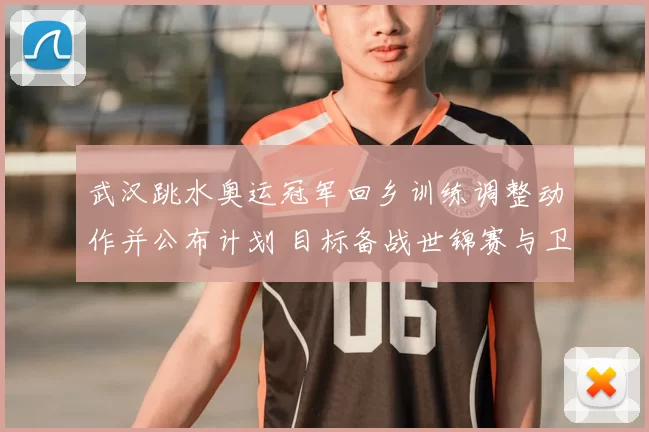武汉跳水奥运冠军回乡训练调整动作并公布计划 目标备战世锦赛与卫冕