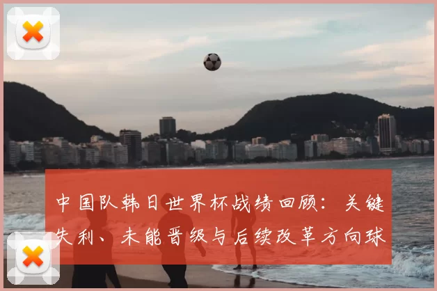 中国队韩日世界杯战绩回顾：关键失利、未能晋级与后续改革方向球员选拔战术调整
