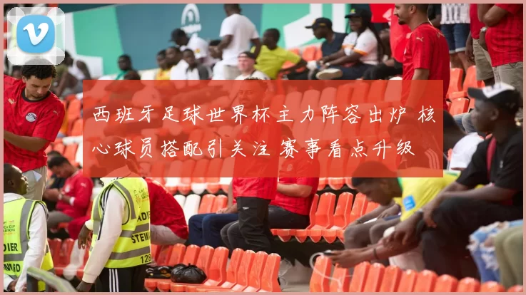 西班牙足球世界杯主力阵容出炉 核心球员搭配引关注 赛事看点升级