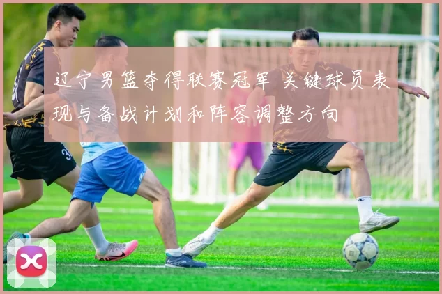 辽宁男篮夺得联赛冠军 关键球员表现与备战计划和阵容调整方向