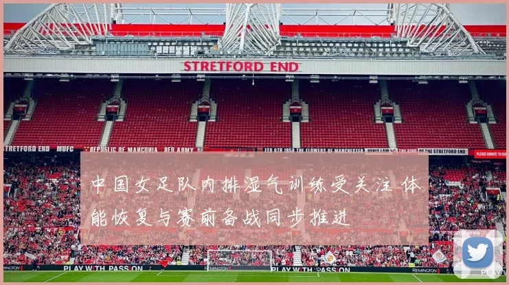 中国女足队内排湿气训练受关注 体能恢复与赛前备战同步推进