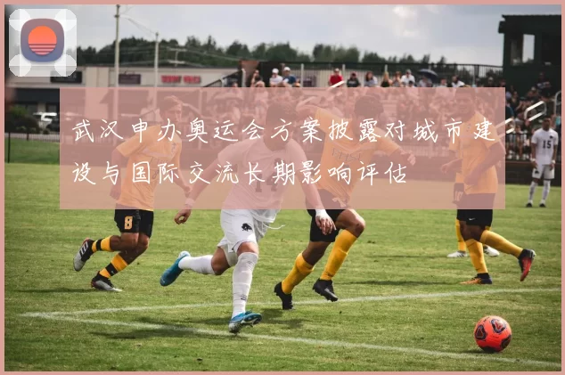 武汉申办奥运会方案披露对城市建设与国际交流长期影响评估