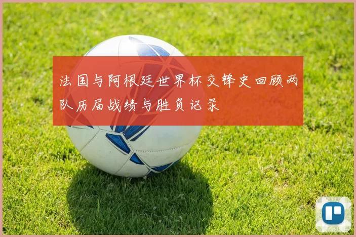 法国与阿根廷世界杯交锋史回顾两队历届战绩与胜负记录