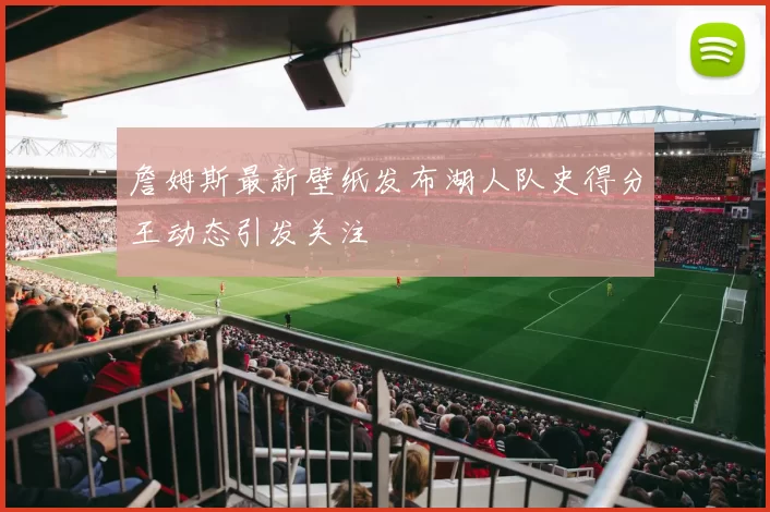 詹姆斯最新壁纸发布湖人队史得分王动态引发关注