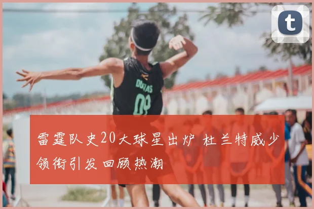 雷霆队史20大球星出炉 杜兰特威少领衔引发回顾热潮