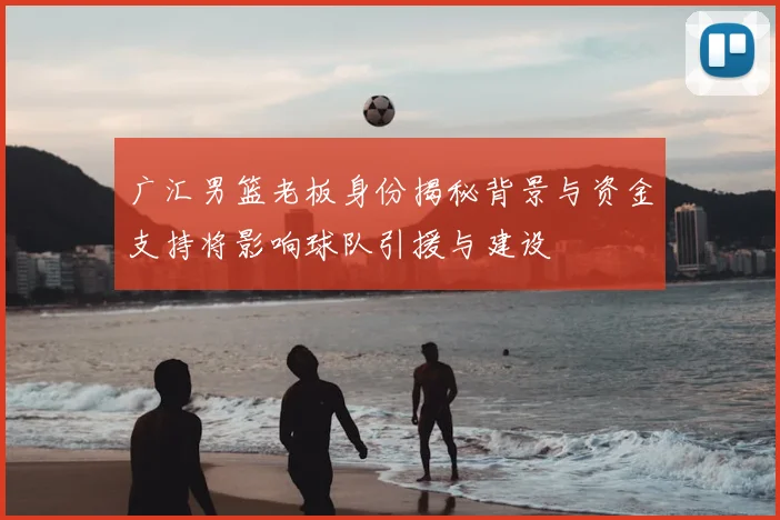 广汇男篮老板身份揭秘背景与资金支持将影响球队引援与建设