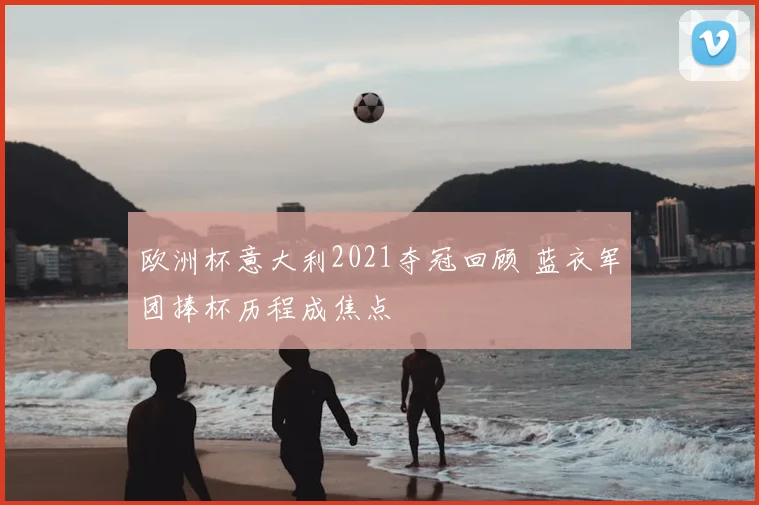 欧洲杯意大利2021夺冠回顾 蓝衣军团捧杯历程成焦点